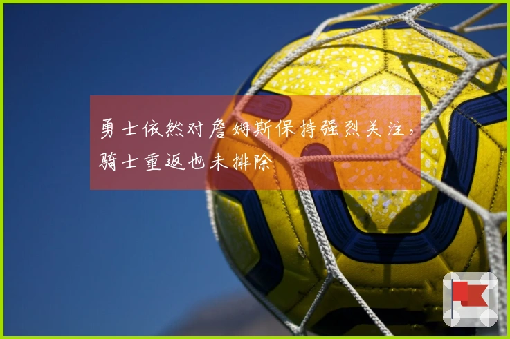 勇士依然对詹姆斯保持强烈关注，骑士重返也未排除