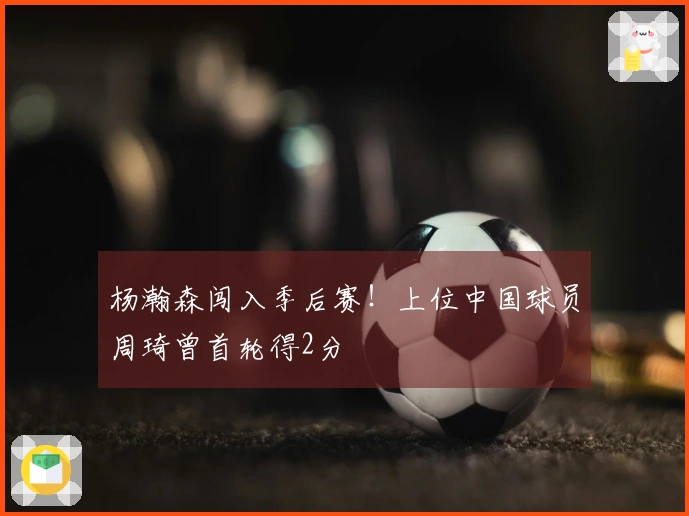 杨瀚森闯入季后赛！上位中国球员周琦曾首轮得2分