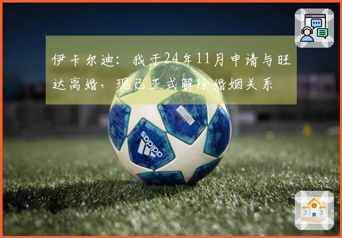 伊卡尔迪：我于24年11月申请与旺达离婚，现已正式解除婚姻关系