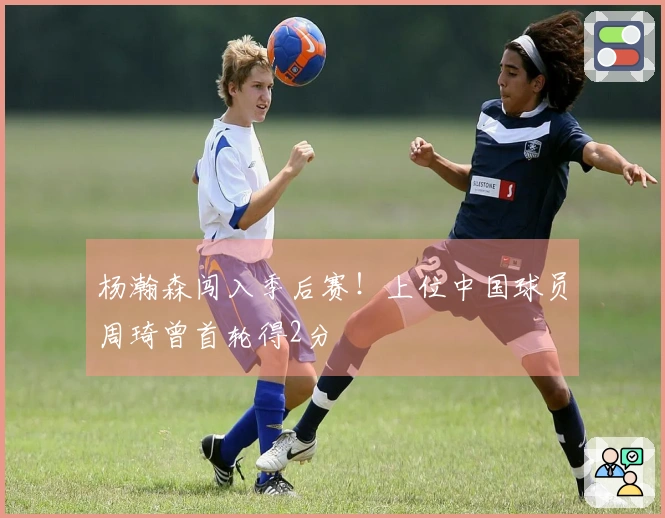 杨瀚森闯入季后赛！上位中国球员周琦曾首轮得2分