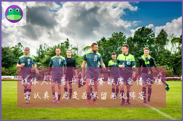 媒体人：勇士季后赛缺席合情合理 需认真考虑是否保留老化阵容