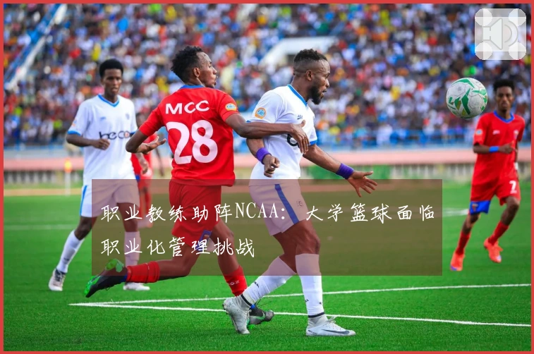职业教练助阵NCAA：大学篮球面临职业化管理挑战
