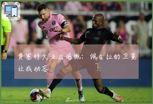 费塞特失业后感慨：佩古拉的卫冕让我动容