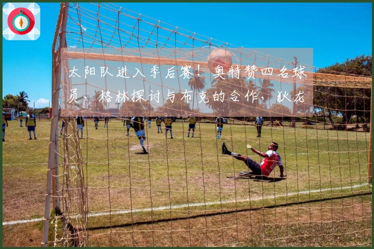 太阳队进入季后赛！奥特赞四名球员，格林探讨与布克的合作，狄龙展望对决雷霆