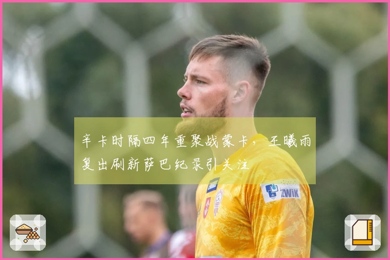 辛卡时隔四年重聚战蒙卡，王曦雨复出刷新萨巴纪录引关注