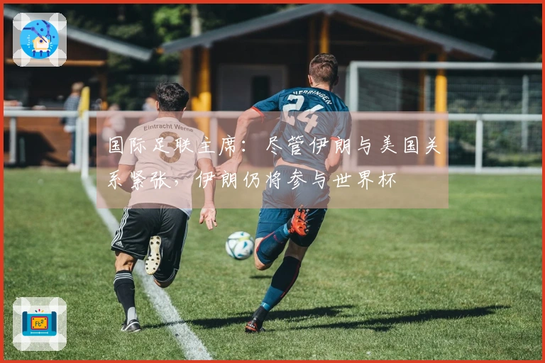 国际足联主席：尽管伊朗与美国关系紧张，伊朗仍将参与世界杯