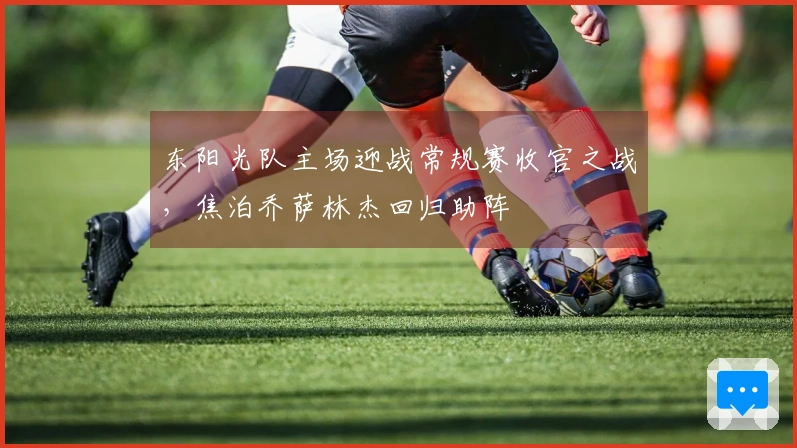 东阳光队主场迎战常规赛收官之战，焦泊乔萨林杰回归助阵