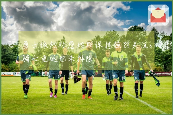 勇士依然对詹姆斯保持强烈关注，骑士重返也未排除