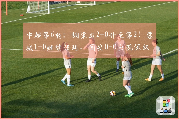 中超第6轮：铜梁龙2-0升至第2！蓉城1-0继续领跑，国安0-0出现保级危机