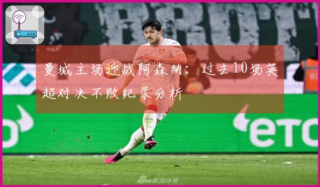 曼城主场迎战阿森纳：过去10场英超对决不败纪录分析