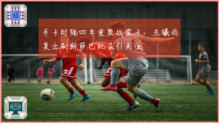 辛卡时隔四年重聚战蒙卡，王曦雨复出刷新萨巴纪录引关注