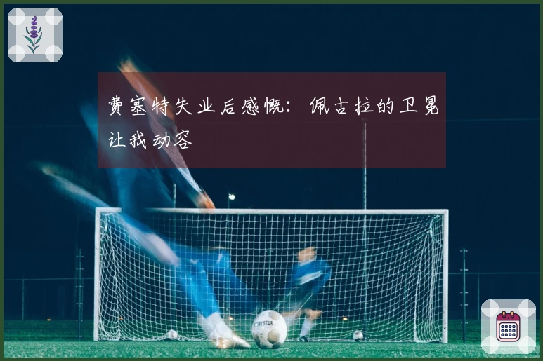 费塞特失业后感慨：佩古拉的卫冕让我动容