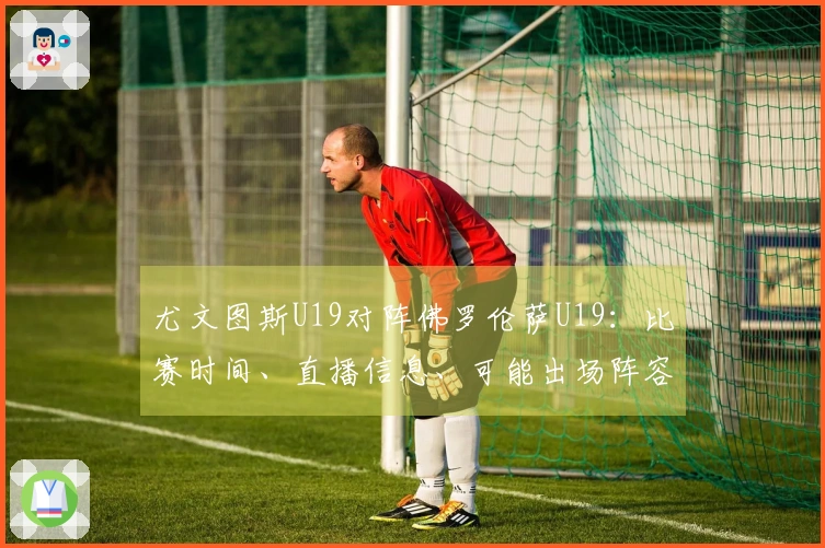 尤文图斯U19对阵佛罗伦萨U19：比赛时间、直播信息、可能出场阵容及收看方式